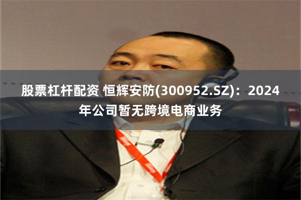 股票杠杆配资 恒辉安防(300952.SZ)：2024年公司暂无跨境电商业务