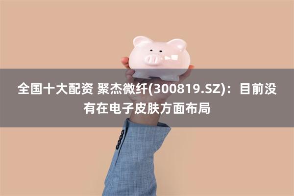 全国十大配资 聚杰微纤(300819.SZ):目前没有在电子皮肤方面布局