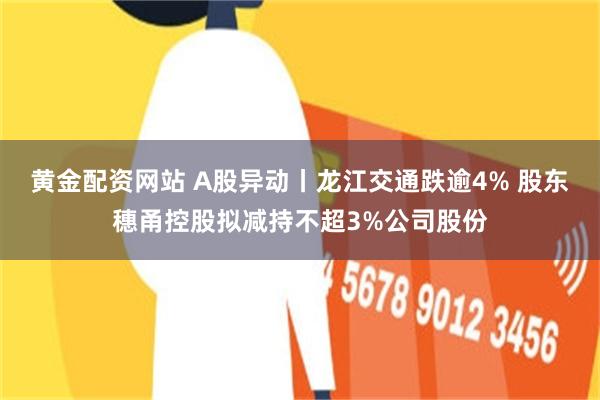 黄金配资网站 A股异动丨龙江交通跌逾4% 股东穗甬控股拟减持不超3%公司股份
