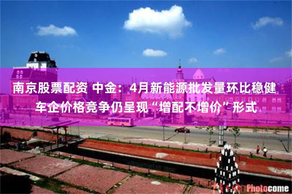 南京股票配资 中金：4月新能源批发量环比稳健 车企价格竞争仍呈现“增配不增价”形式