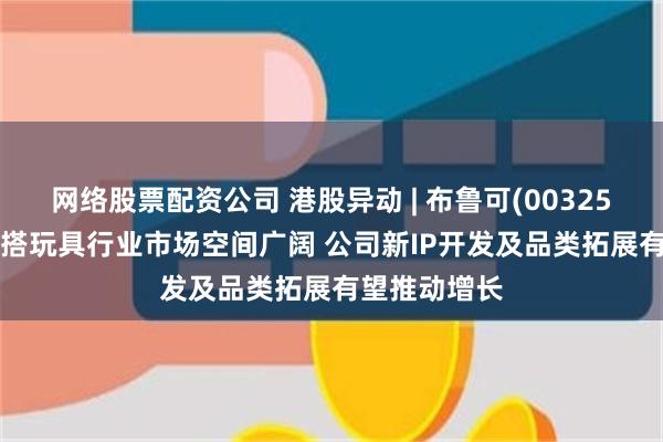 网络股票配资公司 港股异动 | 布鲁可(00325)涨超7% 拼搭玩具行业市场空间广阔 公司新IP开发及品类拓展有望推动增长