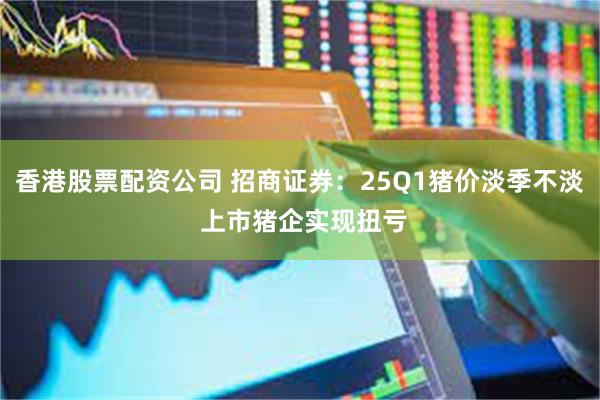 香港股票配资公司 招商证券：25Q1猪价淡季不淡 上市猪企实现扭亏