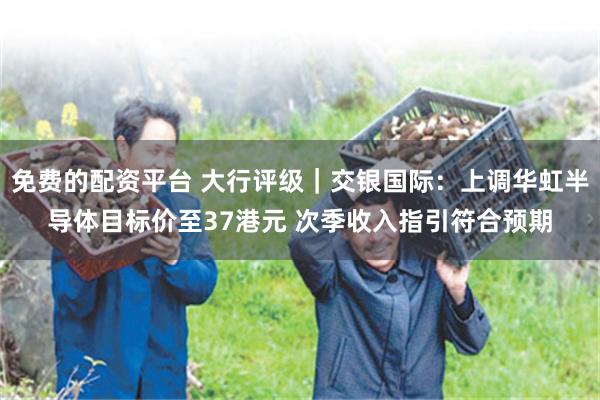 免费的配资平台 大行评级｜交银国际：上调华虹半导体目标价至37港元 次季收入指引符合预期