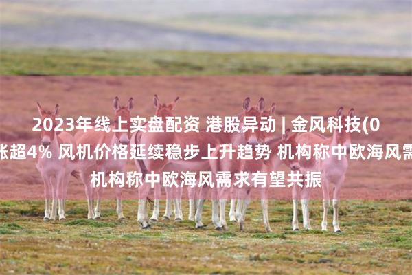 2023年线上实盘配资 港股异动 | 金风科技(02208)午后涨超4% 风机价格延续稳步上升趋势 机构称中欧海风需求有望共振