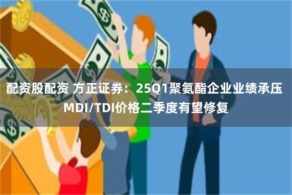 配资股配资 方正证券：25Q1聚氨酯企业业绩承压 MDI/TDI价格二季度有望修复