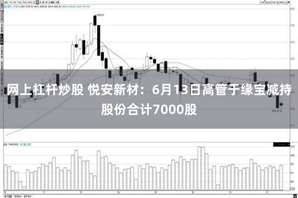 网上杠杆炒股 悦安新材：6月13日高管于缘宝减持股份合计7000股
