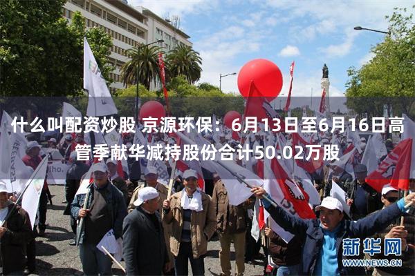 什么叫配资炒股 京源环保：6月13日至6月16日高管季献华减持股份合计50.02万股