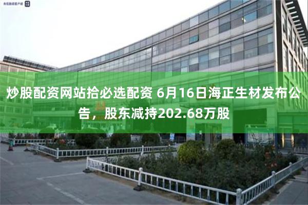 炒股配资网站拾必选配资 6月16日海正生材发布公告，股东减持202.68万股