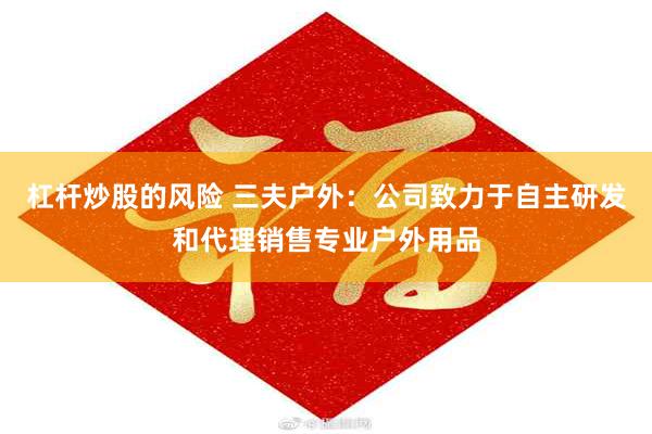 杠杆炒股的风险 三夫户外：公司致力于自主研发和代理销售专业户外用品