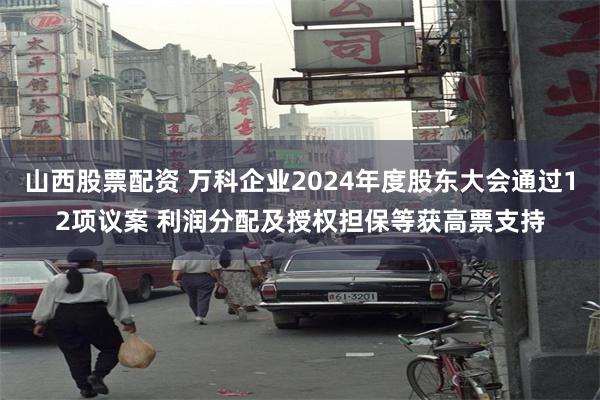 山西股票配资 万科企业2024年度股东大会通过12项议案 利润分配及授权担保等获高票支持