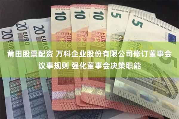 莆田股票配资 万科企业股份有限公司修订董事会议事规则 强化董事会决策职能