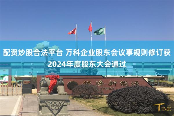 配资炒股合法平台 万科企业股东会议事规则修订获2024年度股东大会通过
