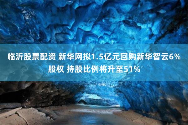 临沂股票配资 新华网拟1.5亿元回购新华智云6%股权 持股比例将升至51%