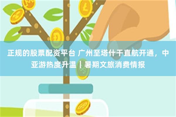 正规的股票配资平台 广州至塔什干直航开通，中亚游热度升温｜暑期文旅消费情报