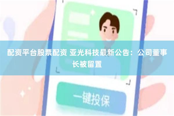配资平台股票配资 亚光科技最新公告：公司董事长被留置
