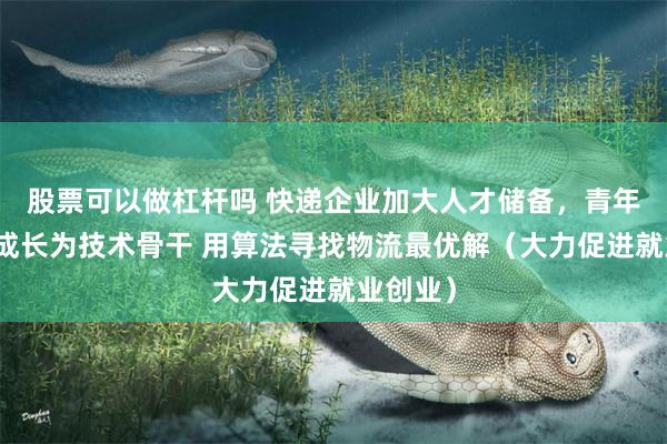 股票可以做杠杆吗 快递企业加大人才储备,青年工程师成长为技术骨干 用算法寻找物流最优解(大力促进就业创业)