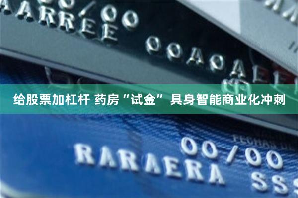 给股票加杠杆 药房“试金” 具身智能商业化冲刺
