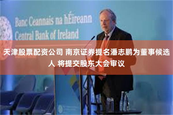 天津股票配资公司 南京证券提名潘志鹏为董事候选人 将提交股东大会审议