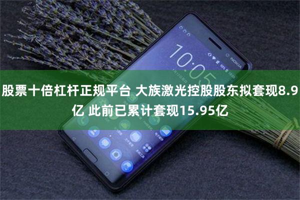 股票十倍杠杆正规平台 大族激光控股股东拟套现8.9亿 此前已累计套现15.95亿