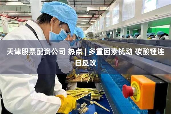 天津股票配资公司 热点 | 多重因素扰动 碳酸锂连日反攻