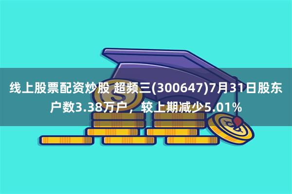 线上股票配资炒股 超频三(300647)7月31日股东户数3.38万户，较上期减少5.01%
