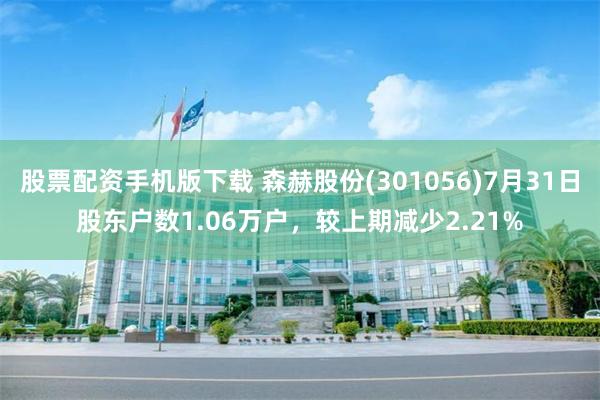 股票配资手机版下载 森赫股份(301056)7月31日股东户数1.06万户，较上期减少2.21%