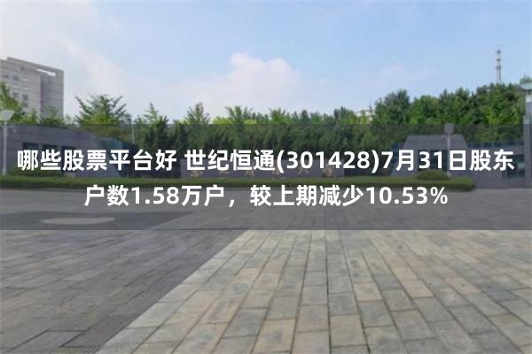 哪些股票平台好 世纪恒通(301428)7月31日股东户数1.58万户，较上期减少10.53%