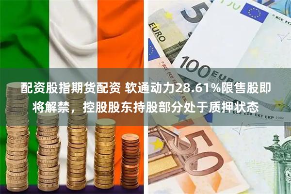 配资股指期货配资 软通动力28.61%限售股即将解禁，控股股东持股部分处于质押状态