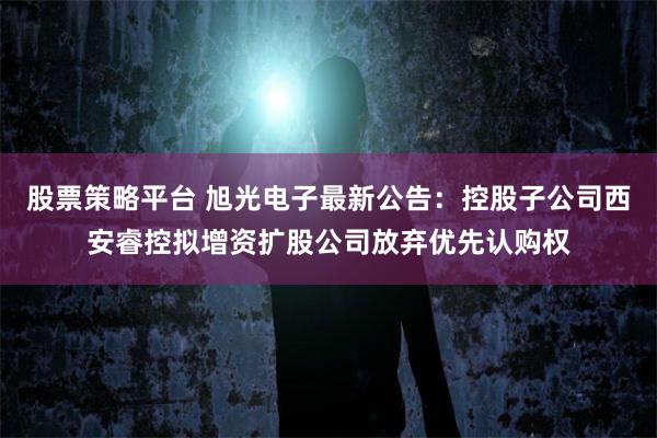 股票策略平台 旭光电子最新公告：控股子公司西安睿控拟增资扩股公司放弃优先认购权