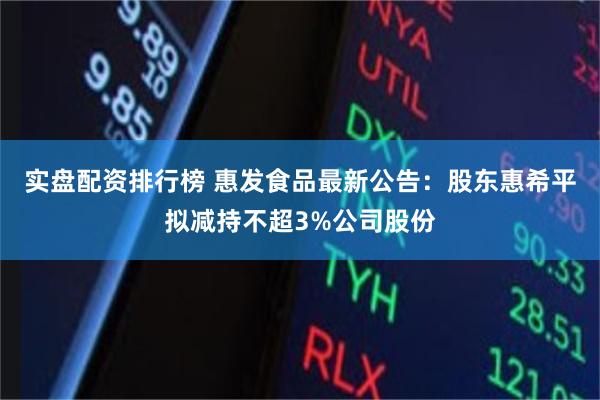 实盘配资排行榜 惠发食品最新公告：股东惠希平拟减持不超3%公司股份