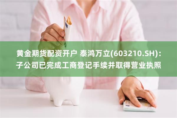 黄金期货配资开户 泰鸿万立(603210.SH)：子公司已完成工商登记手续并取得营业执照