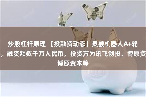炒股杠杆原理 【投融资动态】灵猴机器人A+轮融资，融资额数千万人民币，投资方为讯飞创投、博原资本等