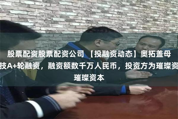 股票配资股票配资公司 【投融资动态】奥拓盖母科技A+轮融资，融资额数千万人民币，投资方为璀璨资本