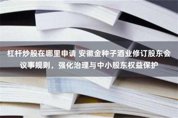 杠杆炒股在哪里申请 安徽金种子酒业修订股东会议事规则，强化治理与中小股东权益保护