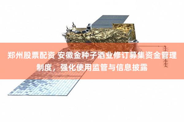 郑州股票配资 安徽金种子酒业修订募集资金管理制度，强化使用监管与信息披露