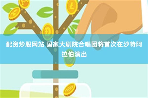 配资炒股网站 国家大剧院合唱团将首次在沙特阿拉伯演出