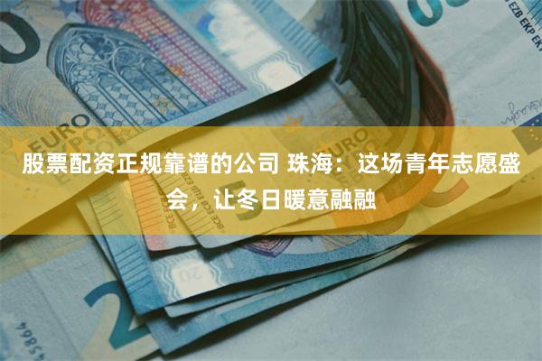 股票配资正规靠谱的公司 珠海：这场青年志愿盛会，让冬日暖意融融