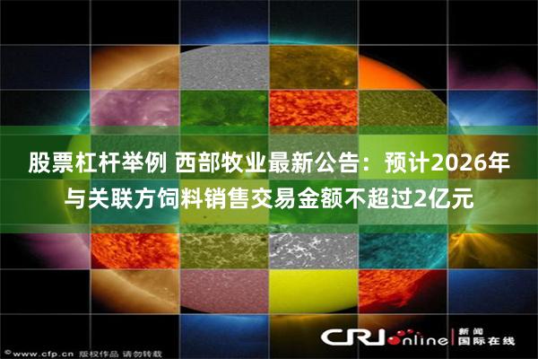 股票杠杆举例 西部牧业最新公告：预计2026年与关联方饲料销售交易金额不超过2亿元