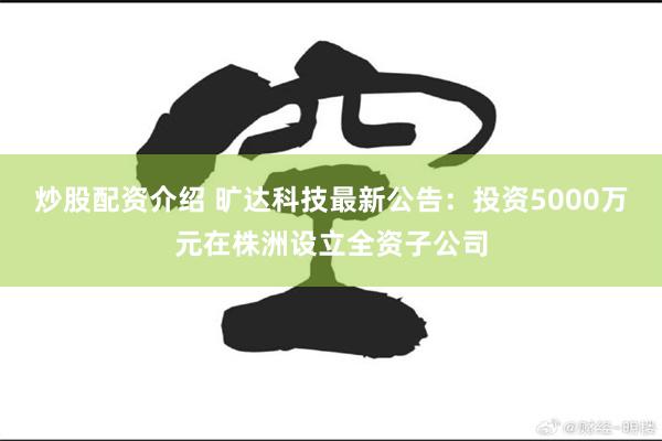 炒股配资介绍 旷达科技最新公告：投资5000万元在株洲设立全资子公司