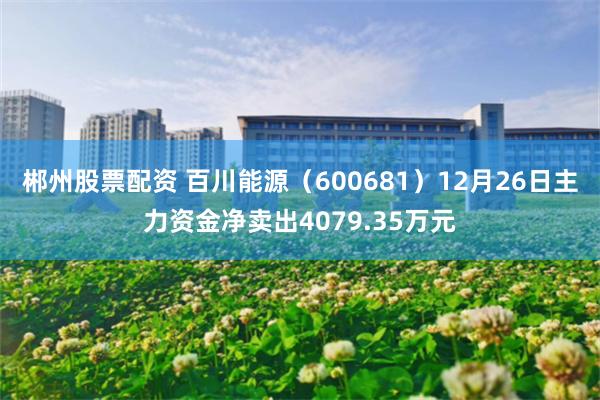 郴州股票配资 百川能源（600681）12月26日主力资金净卖出4079.35万元