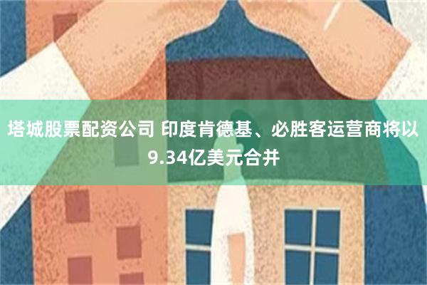 塔城股票配资公司 印度肯德基、必胜客运营商将以9.34亿美元合并