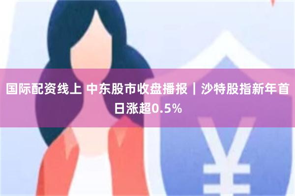 国际配资线上 中东股市收盘播报｜沙特股指新年首日涨超0.5%