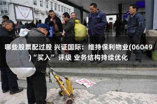 哪些股票配过股 兴证国际：维持保利物业(06049)“买入” 评级 业务结构持续优化