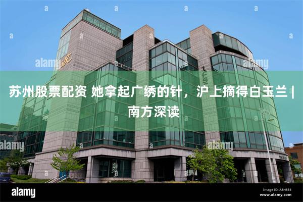苏州股票配资 她拿起广绣的针，沪上摘得白玉兰 | 南方深读