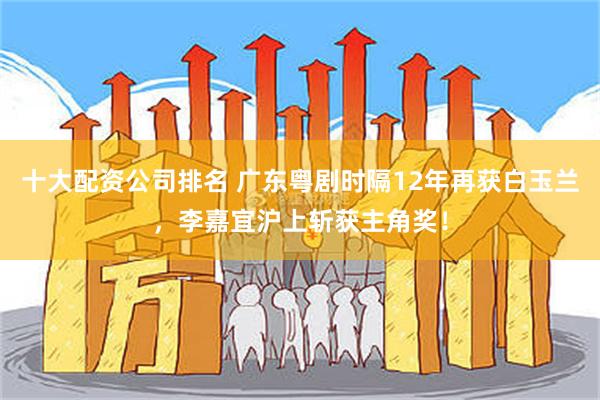 十大配资公司排名 广东粤剧时隔12年再获白玉兰，李嘉宜沪上斩获主角奖！