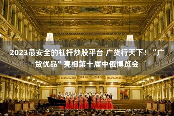2023最安全的杠杆炒股平台 广货行天下！“广货优品”亮相第十届中俄博览会