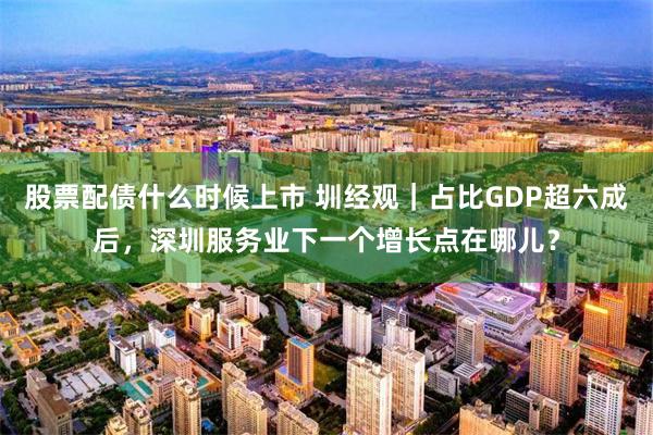股票配债什么时候上市 圳经观｜占比GDP超六成后，深圳服务业下一个增长点在哪儿？