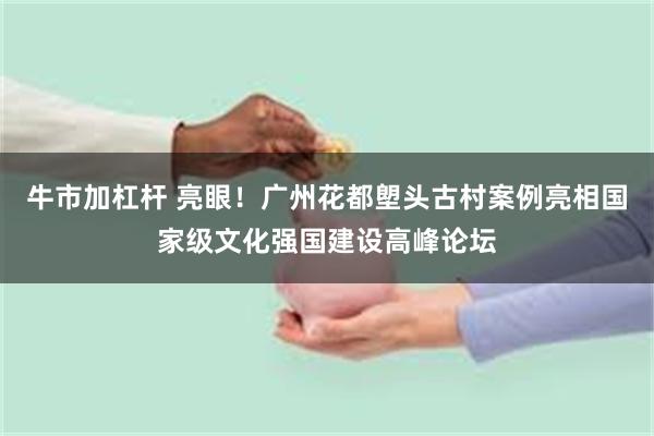 牛市加杠杆 亮眼！广州花都塱头古村案例亮相国家级文化强国建设高峰论坛