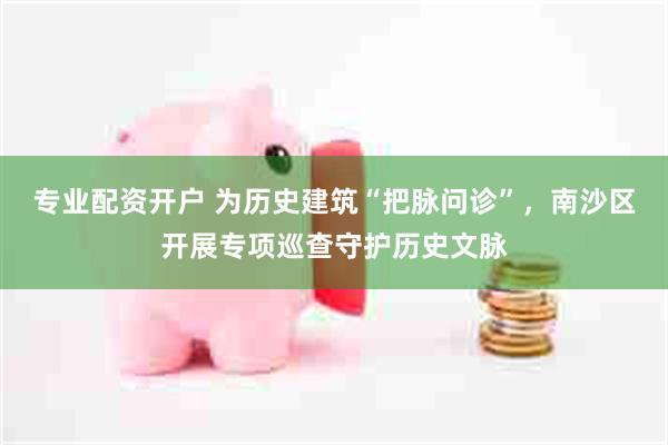 专业配资开户 为历史建筑“把脉问诊”，南沙区开展专项巡查守护历史文脉
