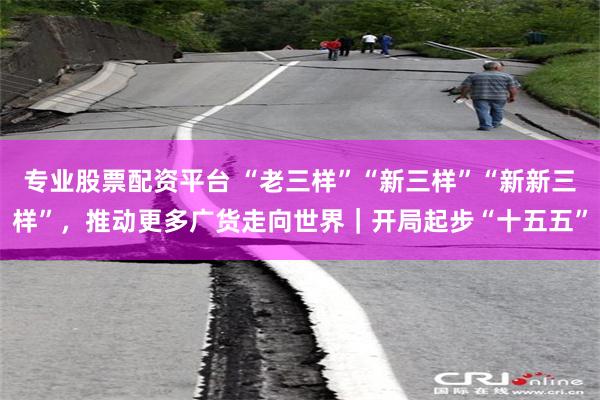 专业股票配资平台 “老三样”“新三样”“新新三样”，推动更多广货走向世界｜开局起步“十五五”